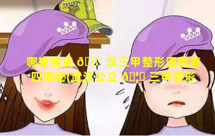 哪家强武 🐴 汉三甲整形医院前四揭秘(武汉公立 🦋 三甲整形医院哪家最好的医院)